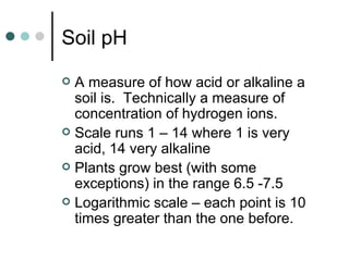 Soil pH A measure of how acid or alkaline a soil is.  Technically a measure of concentration of hydrogen ions. Scale runs 1 – 14 where 1 is very acid, 14 very alkaline Plants grow best (with some exceptions) in the range 6.5 -7.5 Logarithmic scale – each point is 10 times greater than the one before. 