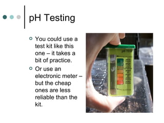 pH Testing You could use a test kit like this one – it takes a bit of practice. Or use an electronic meter – but the cheap ones are less reliable than the kit. 