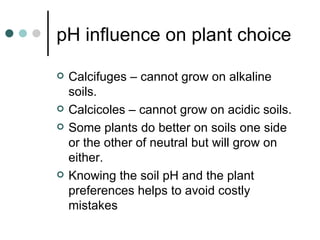 pH influence on plant choice Calcifuges – cannot grow on alkaline soils. Calcicoles – cannot grow on acidic soils. Some plants do better on soils one side or the other of neutral but will grow on either. Knowing the soil pH and the plant preferences helps to avoid costly mistakes 