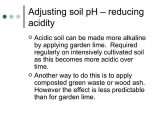Adjusting soil pH – reducing acidity Acidic soil can be made more alkaline by applying garden lime.  Required regularly on intensively cultivated soil as this becomes more acidic over time. Another way to do this is to apply composted green waste or wood ash.  However the effect is less predictable than for garden lime. 