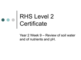 RHS Level 2
Certificate
Year 2 Week 9 – Review of soil water
and of nutrients and pH.
 