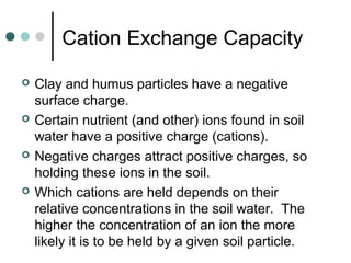 Cation Exchange Capacity
 Clay and humus particles have a negative
surface charge.
 Certain nutrient (and other) ions found in soil
water have a positive charge (cations).
 Negative charges attract positive charges, so
holding these ions in the soil.
 Which cations are held depends on their
relative concentrations in the soil water. The
higher the concentration of an ion the more
likely it is to be held by a given soil particle.
 