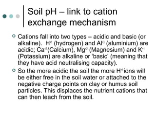Soil pH – link to cation
exchange mechanism
 Cations fall into two types – acidic and basic (or
alkaline). H+1
(hydrogen) and Al+3
(aluminium) are
acidic; Ca+2
(Calcium), Mg+2
(Magnesium) and K+1
(Potassium) are alkaline or ‘basic’ (meaning that
they have acid neutralising capacity).
 So the more acidic the soil the more H+1
ions will
be either free in the soil water or attached to the
negative charge points on clay or humus soil
particles. This displaces the nutrient cations that
can then leach from the soil.
 
