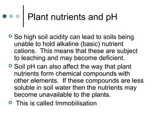 Plant nutrients and pH
 So high soil acidity can lead to soils being
unable to hold alkaline (basic) nutrient
cations. This means that these are subject
to leaching and may become deficient.
 Soil pH can also affect the way that plant
nutrients form chemical compounds with
other elements. If these compounds are less
soluble in soil water then the nutrients may
become unavailable to the plants.
 This is called Immobilisation
 