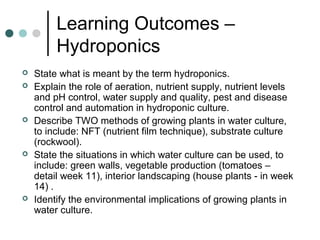 Learning Outcomes –
Hydroponics
 State what is meant by the term hydroponics.
 Explain the role of aeration, nutrient supply, nutrient levels
and pH control, water supply and quality, pest and disease
control and automation in hydroponic culture.
 Describe TWO methods of growing plants in water culture,
to include: NFT (nutrient film technique), substrate culture
(rockwool).
 State the situations in which water culture can be used, to
include: green walls, vegetable production (tomatoes –
detail week 11), interior landscaping (house plants - in week
14) .
 Identify the environmental implications of growing plants in
water culture.
 