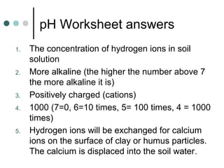 pH Worksheet answers
1. The concentration of hydrogen ions in soil
solution
2. More alkaline (the higher the number above 7
the more alkaline it is)
3. Positively charged (cations)
4. 1000 (7=0, 6=10 times, 5= 100 times, 4 = 1000
times)
5. Hydrogen ions will be exchanged for calcium
ions on the surface of clay or humus particles.
The calcium is displaced into the soil water.
 