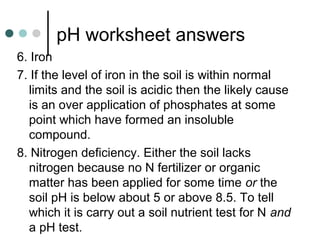 pH worksheet answers
6. Iron
7. If the level of iron in the soil is within normal
limits and the soil is acidic then the likely cause
is an over application of phosphates at some
point which have formed an insoluble
compound.
8. Nitrogen deficiency. Either the soil lacks
nitrogen because no N fertilizer or organic
matter has been applied for some time or the
soil pH is below about 5 or above 8.5. To tell
which it is carry out a soil nutrient test for N and
a pH test.
 
