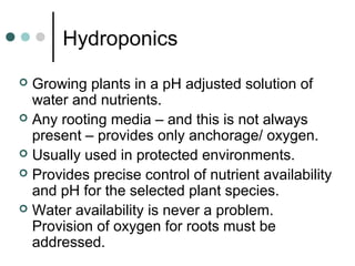 Hydroponics
 Growing plants in a pH adjusted solution of
water and nutrients.
 Any rooting media – and this is not always
present – provides only anchorage/ oxygen.
 Usually used in protected environments.
 Provides precise control of nutrient availability
and pH for the selected plant species.
 Water availability is never a problem.
Provision of oxygen for roots must be
addressed.
 