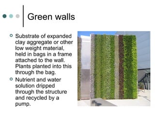 Green walls
 Substrate of expanded
clay aggregate or other
low weight material,
held in bags in a frame
attached to the wall.
Plants planted into this
through the bag.
 Nutrient and water
solution dripped
through the structure
and recycled by a
pump.
 