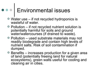 Environmental issues
 Water use – if not recycled hydroponics is
wasteful of water.
 Pollution – if not recycled nutrient solution is
potentially harmful for soils and ground
water/watercourses (if drained to waste).
 Pollution – used substrate materials may not
readily biodegrade and contain high levels of
nutrient salts. Risk of soil contamination if
dumped.
 Benefits – increases production for a given area
of land (potentially freeing land for natural
ecosystems), green walls useful for cooling and
cleaning air in cities.
 