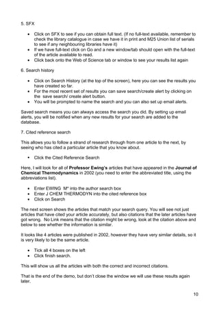 5. SFX

   •   Click on SFX to see if you can obtain full text. (If no full-text available, remember to
       check the library catalogue in case we have it in print and M25 Union list of serials
       to see if any neighbouring libraries have it)
   •   If we have full-text click on Go and a new window/tab should open with the full-text
       of the article available to read.
   •   Click back onto the Web of Science tab or window to see your results list again

6. Search history

   •   Click on Search History (at the top of the screen), here you can see the results you
       have created so far.
   •   For the most recent set of results you can save search/create alert by clicking on
       the save search/ create alert button.
   •   You will be prompted to name the search and you can also set up email alerts.

Saved search means you can always access the search you did. By setting up email
alerts, you will be notified when any new results for your search are added to the
database.

7. Cited reference search

This allows you to follow a strand of research through from one article to the next, by
seeing who has cited a particular article that you know about.

      Click the Cited Reference Search

Here, I will look for all of Professor Ewing’s articles that have appeared in the Journal of
Chemical Thermodynamics in 2002 (you need to enter the abbreviated title, using the
abbreviations list).

   •   Enter EWING M* into the author search box
   •   Enter J CHEM THERMODYN into the cited reference box
   •   Click on Search

The next screen shows the articles that match your search query. You will see not just
articles that have cited your article accurately, but also citations that the later articles have
got wrong. No Link means that the citation might be wrong, look at the citation above and
below to see whether the information is similar.

It looks like 4 articles were published in 2002, however they have very similar details, so it
is very likely to be the same article.

   •   Tick all 4 boxes on the left
   •   Click finish search.

This will show us all the articles with both the correct and incorrect citations.

That is the end of the demo, but don’t close the window we will use these results again
later.

                                                                                               10
 
