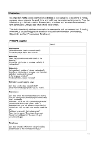 Evaluation

It is important not to accept information and ideas at face value but to take time to reflect,
compare ideas, evaluate the work done and build your own reasoned arguments. Treat the
information you find with caution. Remember to scrutinise and ask questions and don’t
form conclusions until you see what others have written.

The ability to critically evaluate information is an essential skill for a researcher. Try using
PROMPT, a structured approach to critical evaluation of information (Provenance,
Objectivity, Method, Presentation, Timeliness)


PROMPT checklist
                                                        Item 1

Presentation
(is the information clearly communicated?)
Look at language, layout, structure, etc.

Relevance
(does the information match the needs of the
searcher?)
Look at the introduction or overview – what is it
mainly about?

Objectivity
(Is the author´s position of interest made clear?)
Look for an introduction or overview – do the writers
state their position on the issue?
Is the language emotive?
Are there hidden, vested interests?

Method (research reports only)

(Is it clear how the data was collected?)
Were the methods appropriate? Do you trust it?

Provenance

(Is it clear where the information has come from?)
Can you identify the authors or organisations? How
was it published?
Websites- Look at the URL - personal page or site ?
Domain name appropriate for the content ?
Restricted: edu, gov, mil, a few country codes (ca)
Unrestricted: com, org, net, most country codes (us,
uk)
Published by an entity that makes sense ?
News from its source? E.g. www.nytimes.com
Advice from valid agency? E.g www.nih.gov/
www.nimh.nih.gov/


Timeliness

(Is it clear when the information was produced?)
Does the date of the information meet your


                                                                                               11
 
