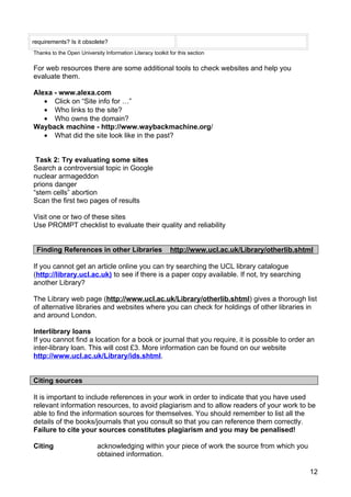 requirements? Is it obsolete?
Thanks to the Open University Information Literacy toolkit for this section

For web resources there are some additional tools to check websites and help you
evaluate them.

Alexa - www.alexa.com
   • Click on “Site info for …”
   • Who links to the site?
   • Who owns the domain?
Wayback machine - http://www.waybackmachine.org/
   • What did the site look like in the past?


 Task 2: Try evaluating some sites
Search a controversial topic in Google
nuclear armageddon
prions danger
“stem cells” abortion
Scan the first two pages of results

Visit one or two of these sites
Use PROMPT checklist to evaluate their quality and reliability


 Finding References in other Libraries                      http://www.ucl.ac.uk/Library/otherlib.shtml

If you cannot get an article online you can try searching the UCL library catalogue
(http://library.ucl.ac.uk) to see if there is a paper copy available. If not, try searching
another Library?

The Library web page (http://www.ucl.ac.uk/Library/otherlib.shtml) gives a thorough list
of alternative libraries and websites where you can check for holdings of other libraries in
and around London.

Interlibrary loans
If you cannot find a location for a book or journal that you require, it is possible to order an
inter-library loan. This will cost £3. More information can be found on our website
http://www.ucl.ac.uk/Library/ids.shtml.


Citing sources

It is important to include references in your work in order to indicate that you have used
relevant information resources, to avoid plagiarism and to allow readers of your work to be
able to find the information sources for themselves. You should remember to list all the
details of the books/journals that you consult so that you can reference them correctly.
Failure to cite your sources constitutes plagiarism and you may be penalised!

Citing                     acknowledging within your piece of work the source from which you
                           obtained information.

                                                                                                      12
 