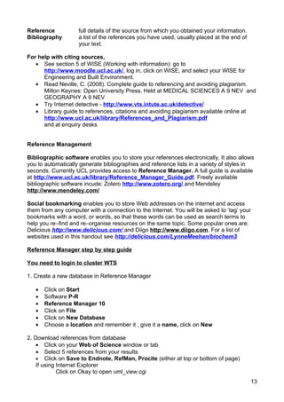 Reference           full details of the source from which you obtained your information.
Bibliography        a list of the references you have used, usually placed at the end of
                    your text.

For help with citing sources,
   • See section 5 of WISE (Working with information): go to
      http://www.moodle.ucl.ac.uk/, log in, click on WISE, and select your WISE for
      Engineering and Built Environment.
   • Read Neville, C. (2008). Complete guide to referencing and avoiding plagiarism.
      Milton Keynes: Open University Press. Held at MEDICAL SCIENCES A 9 NEV and
      GEOGRAPHY A 9 NEV
   • Try Internet detective - http://www.vts.intute.ac.uk/detective/
   • Library guide to references, citations and avoiding plagiarism available online at
      http://www.ucl.ac.uk/library/References_and_Plagiarism.pdf
      and at enquiry desks


Reference Management

Bibliographic software enables you to store your references electronically. It also allows
you to automatically generate bibliographies and reference lists in a variety of styles in
seconds. Currently UCL provides access to Reference Manager. A full guide is available
at http://www.ucl.ac.uk/library/Reference_Manager_Guide.pdf. Freely available
bibliographic software incude: Zotero http://www.zotero.org/ and Mendeley
http://www.mendeley.com/

Social bookmarking enables you to store Web addresses on the internet and access
them from any computer with a connection to the Internet. You will be asked to ‘tag’ your
bookmarks with a word, or words, so that these words can be used as search terms to
help you re–find and re–organise resources on the same topic. Some popular ones are:
Delicious http://www.delicious.com/ and Diigo http://www.diigo.com. For a list of
websites used in this handout see http://delicious.com/LynneMeehan/biochem3

Reference Manager step by step guide

You need to login to cluster WTS

1. Create a new database in Reference Manager

   •   Click on Start
   •   Software P-R
   •   Reference Manager 10
   •   Click on File
   •   Click on New Database
   •   Choose a location and remember it , give it a name, click on New

2. Download references from database
    • Click on your Web of Science window or tab
    • Select 5 references from your results
    • Click on Save to Endnote, RefMan, Procite (either at top or bottom of page)
    If using Internet Explorer
             Click on Okay to open uml_view.cgi
                                                                                           13
 