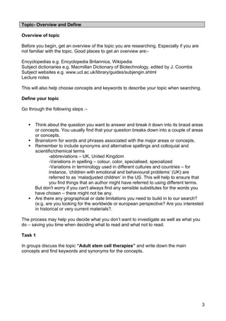 Topic- Overview and Define

Overview of topic

Before you begin, get an overview of the topic you are researching. Especially if you are
not familiar with the topic. Good places to get an overview are:-

Encyclopedias e.g. Encyclopedia Britannica, Wikipedia
Subject dictionaries e.g. Macmillan Dictionary of Biotechnology, edited by J. Coombs
Subject websites e.g. www.ucl.ac.uk/library/guides/subjengin.shtml
Lecture notes

This will also help choose concepts and keywords to describe your topic when searching.

Define your topic

Go through the following steps :-


      Think about the question you want to answer and break it down into its braod areas
       or concepts. You usually find that your question breaks down into a couple of areas
       or concepts.
      Brainstorm for words and phrases associated with the major areas or concepts.
      Remember to include synonyms and alternative spellings and colloquial and
       scientific/chemical terms
               -abbreviations – UK, United Kingdom
               -Variations in spelling – colour, color, specialised, specialized
               -Variations in terminology used in different cultures and countries – for
               instance, ‘children with emotional and behavioural problems’ (UK) are
               referred to as ‘maladjusted children’ in the US. This will help to ensure that
               you find things that an author might have referred to using different terms.
       But don't worry if you can't always find any sensible substitutes for the words you
       have chosen – there might not be any.
      Are there any grographical or date limitations you need to build in to our search?
       (e.g. are you looking for the worldwide or european perspective? Are you interested
       in historical or very current materials?.

The process may help you decide what you don’t want to investigate as well as what you
do – saving you time when deciding what to read and what not to read.

Task 1

In groups discuss the topic “Adult stem cell therapies” and write down the main
concepts and find keywords and synonyms for the concepts.




                                                                                            3
 
