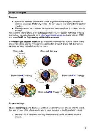 Search techniques

Boolean

     •If you want an online database or search engine to understand you, you need to
      speak its language. That's why syntax - the way you put your search terms together
      - matters.
    • Since syntax can vary between databases and search engines, you should refer to
      the help.
For an online tutorial of any of the databases listed here, see section 3 of WISE (Finding
information) for online tutorials: go to http://www.moodle.ucl.ac.uk/, log in, click on WISE,
and select WISE for Engineering and Built Environment.

Connectors (or 'boolean operators') Connectors determine how multiple search terms
are combined in a search. Three common connectors are and, or and not. Sometimes
symbols are used instead of words, i.e. + or –

         Stem cells                   Stem cell therapy
             Therapy




    Stem cell OR Therapy                                        Stem cell NOT Therapy




                                   Stem cell AND Therapy


.

Extra search tips

Phrase searching: Some databases will treat two or more words entered into the search
box as a phrase, while others require you to place a phrase in double quotation marks.

     • Example: "adult stem cells" will only find documents where the whole phrase is
       present.




                                                                                            5
 