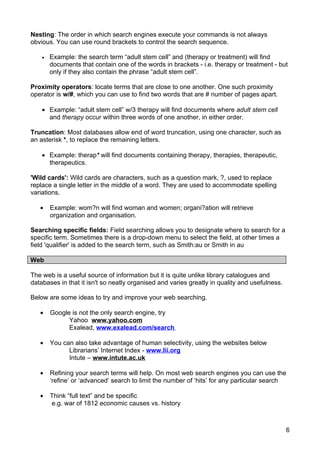 Nesting: The order in which search engines execute your commands is not always
obvious. You can use round brackets to control the search sequence.

    •   Example: the search term “adult stem cell” and (therapy or treatment) will find
        documents that contain one of the words in brackets - i.e. therapy or treatment - but
        only if they also contain the phrase “adult stem cell”.

Proximity operators: locate terms that are close to one another. One such proximity
operator is w/#, which you can use to find two words that are # number of pages apart.

    • Example: “adult stem cell” w/3 therapy will find documents where adult stem cell
      and therapy occur within three words of one another, in either order.

Truncation: Most databases allow end of word truncation, using one character, such as
an asterisk *, to replace the remaining letters.

    • Example: therap* will find documents containing therapy, therapies, therapeutic,
      therapeutics.

'Wild cards': Wild cards are characters, such as a question mark, ?, used to replace
replace a single letter in the middle of a word. They are used to accommodate spelling
variations.

   •    Example: wom?n will find woman and women; organi?ation will retrieve
        organization and organisation.

Searching specific fields: Field searching allows you to designate where to search for a
specific term. Sometimes there is a drop-down menu to select the field, at other times a
field 'qualifier' is added to the search term, such as Smith:au or Smith in au

Web

The web is a useful source of information but it is quite unlike library catalogues and
databases in that it isn't so neatly organised and varies greatly in quality and usefulness.

Below are some ideas to try and improve your web searching.

   •    Google is not the only search engine, try
              Yahoo www.yahoo.com
              Exalead, www.exalead.com/search

   •    You can also take advantage of human selectivity, using the websites below
              Librarians’ Internet Index - www.lii.org
              Intute – www.intute.ac.uk

   •    Refining your search terms will help. On most web search engines you can use the
        ‘refine’ or ‘advanced’ search to limit the number of ‘hits’ for any particular search

   •    Think “full text” and be specific
        e.g. war of 1812 economic causes vs. history



                                                                                               6
 