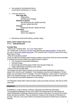 •   Use academic & professional terms
       e.g.domestic architecture vs. houses

   •   Limit your search to …
              Web page title
                     intitle:hybrid
                     allintitle:hybrid mileage
              Website or domain
                     site:whitehouse.gov “global warming”
                     site:edu “global warming”
              File type
                     filetype:ppt site:edu “global warming”
              Definitions
                     define:pixel
                     define:“due diligence”


   •   Remember social bookmarking, youtube, blogs

Some useful subject sites to use
Scirus – www.scirus.com

Invisible Web
- What is the "Invisible Web", a.k.a. the "Deep Web"?
The "visible web" is what you can find using general web search engines. It's also what
you see in almost all subject directories. The "invisible web" is what you cannot find using
these types of tools.
- Why isn't everything visible?
There are still some hurdles search engine crawlers cannot leap. Here are some examples
of material that remains hidden from general search engines:
   • The Contents of Searchable Databases.
   • Excluded Pages.
   • Dynamically generated pages of little value beyond single use.
   • Pages deliberately excluded by their owners.
- How to Find the Invisible Web
Use Google and other search engines to locate searchable databases by searching a
subject term and the word "database". If the database uses the word database in its own
pages, you are likely to find it in Google. The word "database" is also useful in searching a
topic in the Google Directory or the Yahoo! directory, because they sometimes use the
term to describe searchable databases in their listings.

The Wikipedia "Deep Web" article provides a fairly up-to-date summary, with links to other
resources.

Database's

A database is a way of storing, indexing, organising and retrieving information
The specialised databases we can use to search for references to journal articles are
called 'bibliographic' databases (because they contain information in summary form about
books and journal articles). They are electronic indexes to the contents of thousands of
journals. They are a very quick means of accessing thousands of references to academic
material.

                                                                                           7
 