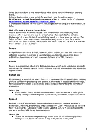 Some databases have a very narrow focus, while others contain information on many
topics.
Select a database that is appropriate for your topic - see the subject guides
http://www.ucl.ac.uk/Library/guides/subjengin.shtml or browse the list of databases
http://www.ucl.ac.uk/Library/database/index.shtml
A brief list of databases for your subject, including search tips unique to that database, is
below

Web of Science – Science Citation Index
Web of Science is a ‘Citation database’. This means that it contains bibliographic
information from journals and also the article's cited reference list (often called its
bibliography). It is a multi-disciplinary database, which is in three separate indexes: The
Science Citation Index indexes more than 6650 major journals across 164 scientific
disciplines from 1945 onwards. Social Sciences Citation Index and the Arts & Humanities
Citation Index are also available.

Scopus

Comprehensive scientific, medical, technical, social science, and arts and humanities
database containing references to journal articles, conference proceedings, trade
publications, book series and web resources. Indexed from 1823 onwards.

Knovel

Knovel is an interactive e-book and database package which gives searchable access to
the full text of a range of text and reference books. It covers all aspects of engineering and
applied science.

Biotech abs

Biotechnology abstracts is an index of around 1,200 major scientific publications, including
journals, conference proceedings and patents. It extends to all aspects of biotechnology,
from genetic manipulation to biochemical engineering and fermentation to downstream
processing.

Search tips
   • Advanced Ovid Search is the recommended search method to choose. It allows you to
      develop a strong search strategy and to produce very relevant and comprehensive results.

Pubmed

Pubmed contains references to articles in biomedical journals. It covers all areas of
biomedicine, including, biochemistry and pharmacology. Over 4500 journals are indexed
from 1950 onwards. Pubmed is free to use and updated daily. SFX links only present if
you go to site from UCL library database pages.

Search tips
   • Click on the details tab after performing a search to see the MESH headings (subject
      headings used to describe the article) to help find synonyms and keywords




                                                                                                8
 