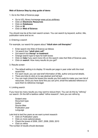 Web of Science Step by step guide of demo

1. Go to the Web of Science page

      Go to UCL library homepage www.ucl.ac.uk/library
      Click on Electronic Resources
      Click on Databases
      Click on W
      Click on Web of Science

You should now be at the main search screen. You can search by keyword, author, title,
publication name and so on.

2. Entering a search

For example, our search for papers about “Adult stem cell therapies”

      Enter search into Web of Science as follows
      1st search box “adult stem cell”
      2nd search box therap* or treatment
      Change search type to topic for both boxes
      Click on help if you want more info on the search rules that Web of Science uses.
      Click on search. How many results do you get?

3. Results screen

      The default setting is to display 10 results per page in year order with the most
       recent first
      For each result, you can see brief information of title, author and journal details.
      There are links to click on to see abstract and full text.
      You can mark (check the boxes) the results you find useful to make your own list of
       resources. Once you have done this you can print, email the selected reference or
       save them to reference manager

4. Limiting search

If you have too many results you may want to reduce them. You can do this by “refining”
our search. On the left is taskbox called “refine research”, here you can refine by

       Subject area
       Document type
       Author
       Source titles
       Publication year
       Language

Lets limit to last five years as we want current research
    Click on Publication years
    Click on more options/values
    Check the boxes of 2006, 2007, 2008, 2009, 2010
    Click on refine
The number of results should decrease

                                                                                           9
 
