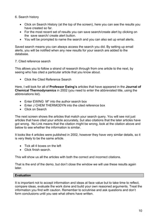 6. Search history

   •   Click on Search History (at the top of the screen), here you can see the results you
       have created so far.
   •   For the most recent set of results you can save search/create alert by clicking on
       the save search/ create alert button.
   •   You will be prompted to name the search and you can also set up email alerts.

Saved search means you can always access the search you did. By setting up email
alerts, you will be notified when any new results for your search are added to the
database.

7. Cited reference search

This allows you to follow a strand of research through from one article to the next, by
seeing who has cited a particular article that you know about.

      Click the Cited Reference Search

Here, I will look for all of Professor Ewing’s articles that have appeared in the Journal of
Chemical Thermodynamics in 2002 (you need to enter the abbreviated title, using the
abbreviations list).

   •   Enter EWING M* into the author search box
   •   Enter J CHEM THERMODYN into the cited reference box
   •   Click on Search

The next screen shows the articles that match your search query. You will see not just
articles that have cited your article accurately, but also citations that the later articles have
got wrong. No Link means that the citation might be wrong, look at the citation above and
below to see whether the information is similar.

It looks like 4 articles were published in 2002, however they have very similar details, so it
is very likely to be the same article.

   •   Tick all 4 boxes on the left
   •   Click finish search.

This will show us all the articles with both the correct and incorrect citations.

That is the end of the demo, but don’t close the window we will use these results again
later.

Evaluation

It is important not to accept information and ideas at face value but to take time to reflect,
compare ideas, evaluate the work done and build your own reasoned arguments. Treat the
information you find with caution. Remember to scrutinise and ask questions and don’t
form conclusions until you see what others have written.




                                                                                               10
 