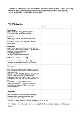 The ability to critically evaluate information is an essential skill for a researcher. Try using
PROMPT, a structured approach to critical evaluation of information (Provenance,
Objectivity, Method, Presentation, Timeliness)




PROMPT checklist
                                                               Item 1

Presentation
(is the information clearly communicated?)
Look at language, layout, structure, etc.

Relevance
(does the information match the needs of the
searcher?)
Look at the introduction or overview – what is it
mainly about?

Objectivity
(Is the author´s position of interest made clear?)
Look for an introduction or overview – do the writers
state their position on the issue?
Is the language emotive?
Are there hidden, vested interests?

Method (research reports only)

(Is it clear how the data was collected?)
Were the methods appropriate? Do you trust it?

Provenance

(Is it clear where the information has come from?)
Can you identify the authors or organisations? How
was it published?
Websites- Look at the URL - personal page or site ?
Domain name appropriate for the content ?
Restricted: edu, gov, mil, a few country codes (ca)
Unrestricted: com, org, net, most country codes (us,
uk)
Published by an entity that makes sense ?
News from its source? E.g. www.nytimes.com
Advice from valid agency? E.g www.nih.gov/
www.nimh.nih.gov/


Timeliness

(Is it clear when the information was produced?)
Does the date of the information meet your
requirements? Is it obsolete?
Thanks to the Open University Information Literacy toolkit for this section

For web resources there are some key tools to help you check websites and evaluate
them

                                                                                               11
 