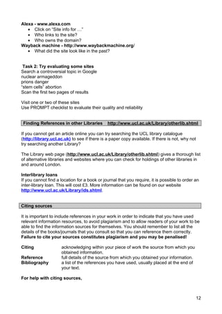 Alexa - www.alexa.com
   • Click on “Site info for …”
   • Who links to the site?
   • Who owns the domain?
Wayback machine - http://www.waybackmachine.org/
   • What did the site look like in the past?


 Task 2: Try evaluating some sites
Search a controversial topic in Google
nuclear armageddon
prions danger
“stem cells” abortion
Scan the first two pages of results

Visit one or two of these sites
Use PROMPT checklist to evaluate their quality and reliability


 Finding References in other Libraries        http://www.ucl.ac.uk/Library/otherlib.shtml

If you cannot get an article online you can try searching the UCL library catalogue
(http://library.ucl.ac.uk) to see if there is a paper copy available. If there is not, why not
try searching another Library?

The Library web page (http://www.ucl.ac.uk/Library/otherlib.shtml) gives a thorough list
of alternative libraries and websites where you can check for holdings of other libraries in
and around London.

Interlibrary loans
If you cannot find a location for a book or journal that you require, it is possible to order an
inter-library loan. This will cost £3. More information can be found on our website
http://www.ucl.ac.uk/Library/ids.shtml.


Citing sources

It is important to include references in your work in order to indicate that you have used
relevant information resources, to avoid plagiarism and to allow readers of your work to be
able to find the information sources for themselves. You should remember to list all the
details of the books/journals that you consult so that you can reference them correctly.
Failure to cite your sources constitutes plagiarism and you may be penalised!

Citing               acknowledging within your piece of work the source from which you
                     obtained information.
Reference            full details of the source from which you obtained your information.
Bibliography         a list of the references you have used, usually placed at the end of
                     your text.

For help with citing sources,



                                                                                                 12
 