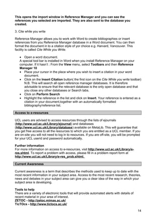 This opens the import window in Reference Manager and you can see the
references you selected are imported. They are also sent to the database you
created.

3. Cite while you write

Reference Manager allows you to work with Word to create bibliographies or insert
references from you Reference Manager database in a Word document. You can then
format the document in to a citation style of yor choice e.g. Harvard, Vancouver. This
facility is called Cite While you Write.

   • Open a word document.
   A special tool bar is installed in Word when you install Reference Manager on your
   computer. If it hasn’t : From the View menu, select Toolbars and then Reference
   Manager 10
   • Place your cursor in the place where you wish to insert a citation in your word
      document.
   • Click on the Insert Citation button( the first icon on the Cite While you write toolbar)
      N.B. This will search all open reference manager databases. It is therefore
      advisable to ensure that the relevant database is the only open database and that
      you close any other databases or Search tabs.
   • Click on Perform Search
   • Highlight the reference in the list and click on Insert. Your reference is entered as a
      citation in your document,together with an automatically formatted
      bibliography/reference list.

Access to e-resources

UCL users are advised to access resources through the lists of ejournals
(http://www.ucl.ac.uk/Library/ejournal) and databases
(http://www.ucl.ac.uk/Library/database) available on MetaLib. This will guarantee that
you get free access to all the resources to which you are entitled as a UCL member. If you
are on-site you will not need to log in to resources. If you are off-site, you will be prompted
for your UCL userid and password automatically.

Further information
For more information on access to e-resources, visit http://www.ucl.ac.uk/Library/e-
res.shtml. To report a problem with access, please fill in a problem report form at
http://www.ucl.ac.uk/Library/e-res_prob.shtml.

Current Awareness

Current awareness is a term that describes the methods used to keep up to date with the
most recent information in your subject area. Access to the most recent research, theories,
news and debates in your subject area can give you a clear idea of the way in which your
subject area is developing.

Tools to help
There are a variety of electronic tools that will provide automated alerts with details of
recent material in your area of interest.
ZETOC - http://zetoc.mimas.ac.uk/
TicTOcs - http://www.tictocs.ac.uk/

                                                                                             14
 