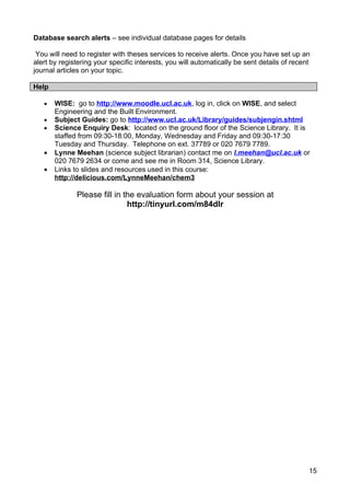 Database search alerts – see individual database pages for details

 You will need to register with theses services to receive alerts. Once you have set up an
alert by registering your specific interests, you will automatically be sent details of recent
journal articles on your topic.

Help

   •   WISE: go to http://www.moodle.ucl.ac.uk, log in, click on WISE, and select
       Engineering and the Built Environment.
   •   Subject Guides: go to http://www.ucl.ac.uk/Library/guides/subjengin.shtml
   •   Science Enquiry Desk: located on the ground floor of the Science Library. It is
       staffed from 09:30-18:00, Monday, Wednesday and Friday and 09:30-17:30
       Tuesday and Thursday. Telephone on ext. 37789 or 020 7679 7789.
   •   Lynne Meehan (science subject librarian) contact me on l.meehan@ucl.ac.uk or
       020 7679 2634 or come and see me in Room 314, Science Library.
   •   Links to slides and resources used in this course:
       http://delicious.com/LynneMeehan/chem3

              Please fill in the evaluation form about your session at
                              http://tinyurl.com/m84dlr




                                                                                             15
 