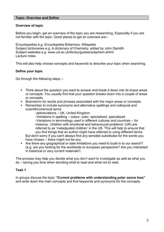 Topic- Overview and Define

Overview of topic

Before you begin, get an overview of the topic you are researching. Especially if you are
not familiar with the topic. Good places to get an overview are:-

Encyclopedias e.g. Encyclopedia Britannica, Wikipedia
Subject dictionaries e.g. A dictionary of Chemistry, edited by John Daintith
Subject websites e.g. www.ucl.ac.uk/library/guides/subjchem.shtml
Lecture notes

This will also help choose concepts and keywords to describe your topic when searching.

Define your topic

Go through the following steps :-


      Think about the question you want to answer and break it down into its braod areas
       or concepts. You usually find that your question breaks down into a couple of areas
       or concepts.
      Brainstorm for words and phrases associated with the major areas or concepts.
      Remember to include synonyms and alternative spellings and colloquial and
       scientific/chemical terms
               -abbreviations – UK, United Kingdom
               -Variations in spelling – colour, color, specialised, specialized
               -Variations in terminology used in different cultures and countries – for
               instance, ‘children with emotional and behavioural problems’ (UK) are
               referred to as ‘maladjusted children’ in the US. This will help to ensure that
               you find things that an author might have referred to using different terms.
       But don't worry if you can't always find any sensible substitutes for the words you
       have chosen – there might not be any.
      Are there any grographical or date limitations you need to build in to our search?
       (e.g. are you looking for the worldwide or european perspective? Are you interested
       in historical or very current materials?.

The process may help you decide what you don’t want to investigate as well as what you
do – saving you time when deciding what to read and what not to read.

Task 1

In groups discuss the topic “Current problems with understanding polar ozone loss”
and write down the main concepts and find keywords and synonyms for the concepts.




                                                                                            3
 