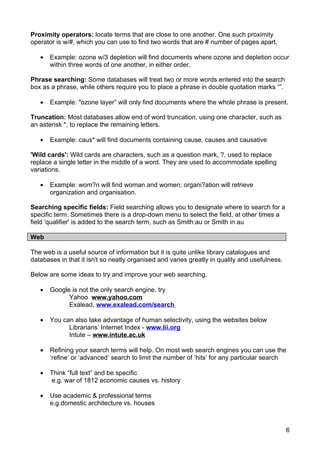 Proximity operators: locate terms that are close to one another. One such proximity
operator is w/#, which you can use to find two words that are # number of pages apart.

   •   Example: ozone w/3 depletion will find documents where ozone and depletion occur
       within three words of one another, in either order.

Phrase searching: Some databases will treat two or more words entered into the search
box as a phrase, while others require you to place a phrase in double quotation marks “”.

   •   Example: "ozone layer” will only find documents where the whole phrase is present.

Truncation: Most databases allow end of word truncation, using one character, such as
an asterisk *, to replace the remaining letters.

   •   Example: caus* will find documents containing cause, causes and causative

'Wild cards': Wild cards are characters, such as a question mark, ?, used to replace
replace a single letter in the middle of a word. They are used to accommodate spelling
variations.

   •   Example: wom?n will find woman and women; organi?ation will retrieve
       organization and organisation.

Searching specific fields: Field searching allows you to designate where to search for a
specific term. Sometimes there is a drop-down menu to select the field, at other times a
field 'qualifier' is added to the search term, such as Smith:au or Smith in au

Web

The web is a useful source of information but it is quite unlike library catalogues and
databases in that it isn't so neatly organised and varies greatly in quality and usefulness.

Below are some ideas to try and improve your web searching.

   •   Google is not the only search engine, try
             Yahoo www.yahoo.com
             Exalead, www.exalead.com/search

   •   You can also take advantage of human selectivity, using the websites below
             Librarians’ Internet Index - www.lii.org
             Intute – www.intute.ac.uk

   •   Refining your search terms will help. On most web search engines you can use the
       ‘refine’ or ‘advanced’ search to limit the number of ‘hits’ for any particular search

   •   Think “full text” and be specific
       e.g. war of 1812 economic causes vs. history

   •   Use academic & professional terms
       e.g.domestic architecture vs. houses



                                                                                               6
 