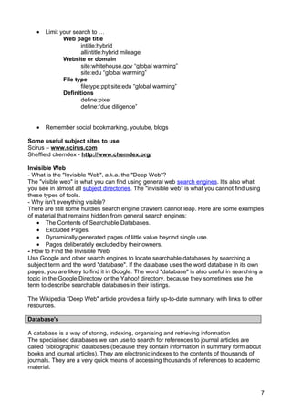 •   Limit your search to …
              Web page title
                     intitle:hybrid
                     allintitle:hybrid mileage
              Website or domain
                     site:whitehouse.gov “global warming”
                     site:edu “global warming”
              File type
                     filetype:ppt site:edu “global warming”
              Definitions
                     define:pixel
                     define:“due diligence”


   •   Remember social bookmarking, youtube, blogs

Some useful subject sites to use
Scirus – www.scirus.com
Sheffield chemdex - http://www.chemdex.org/

Invisible Web
- What is the "Invisible Web", a.k.a. the "Deep Web"?
The "visible web" is what you can find using general web search engines. It's also what
you see in almost all subject directories. The "invisible web" is what you cannot find using
these types of tools.
- Why isn't everything visible?
There are still some hurdles search engine crawlers cannot leap. Here are some examples
of material that remains hidden from general search engines:
   • The Contents of Searchable Databases.
   • Excluded Pages.
   • Dynamically generated pages of little value beyond single use.
   • Pages deliberately excluded by their owners.
- How to Find the Invisible Web
Use Google and other search engines to locate searchable databases by searching a
subject term and the word "database". If the database uses the word database in its own
pages, you are likely to find it in Google. The word "database" is also useful in searching a
topic in the Google Directory or the Yahoo! directory, because they sometimes use the
term to describe searchable databases in their listings.

The Wikipedia "Deep Web" article provides a fairly up-to-date summary, with links to other
resources.

Database's

A database is a way of storing, indexing, organising and retrieving information
The specialised databases we can use to search for references to journal articles are
called 'bibliographic' databases (because they contain information in summary form about
books and journal articles). They are electronic indexes to the contents of thousands of
journals. They are a very quick means of accessing thousands of references to academic
material.



                                                                                           7
 