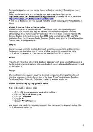 Some databases have a very narrow focus, while others contain information on many
topics.
Select a database that is appropriate for your topic - see the subject guides
http://www.ucl.ac.uk/Library/guides/subjguide.shtml or browse the list of databases
http://www.ucl.ac.uk/Library/database/index.shtml
A brief list of databases for your subject, including search tips unique to that database, is
below

Web of Science – Science Citation Index
Web of Science is a ‘Citation database’. This means that it contains bibliographic
information from journals and also the article's cited reference list (often called its
bibliography). It is a multi-disciplinary database, which is in three separate indexes: The
Science Citation Index indexes more than 6650 major journals across 164 scientific
disciplines from 1945 onwards. Social Sciences Citation Index and the Arts & Humanities
Citation Index are also available.

Scopus

Comprehensive scientific, medical, technical, social science, and arts and humanities
database containing references to journal articles, conference proceedings, trade
publications, book series and web resources. Indexed from 1823 onwards.

Knovel

Knovel is an interactive e-book and database package which gives searchable access to
the full text of a range of text and reference books. It covers all aspects of engineering and
applied science.

Reaxys

Chemical information system, covering chemical compounds, bibliographic data and
chemical reactions. Includes the content of the three CrossFire databases: Beilstein,
Gmelin and Patent Chemistry Database, producing a single results set.

Web of Science Step by step guide of demo

1. Go to the Web of Science page

      Go to UCL library homepage www.ucl.ac.uk/library
      Click on Electronic Resources
      Click on Databases
      Click on W
      Click on Web of Science

You should now be at the main search screen. You can search by keyword, author, title,
publication name and so on.




                                                                                                8
 
