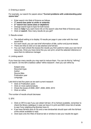2. Entering a search

For example, our search for papers about “Current problems with understanding polar
ozone loss”

      Enter search into Web of Science as follows
      1st search box polar or arctic or antarctic
      2nd search box ozone (loss or depletion)
      Change search type to topic for both boxes
      Click on help if you want more info on the search rules that Web of Science uses.
      Click on search. How many results do you get?

3. Results screen

      The default setting is to display 10 results per page in year order with the most
       recent first
      For each result, you can see brief information of title, author and journal details.
      There are links to click on to see abstract and full text.
      You can mark (check the boxes) the results you find useful to make your own list of
       resources. Once you have done this you can print, email the selected reference or
       save them to reference manager

4. Limiting search

If you have too many results you may want to reduce them. You can do this by “refining”
our search. On the left is taskbox called “refine research”, here you can refine by

       Subject area
       Document type
       Author
       Source titles
       Publication year
       Language

Lets limit to last five years as we want current research
    Click on Publication years
    Click on more options/values
    Check the boxes of 2006, 2007, 2008, 2009, 2010
    Click on refine

The number of results should decrease

5. SFX

   •   Click on SFX to see if you can obtain full text. (If no full-text available, remember to
       check the library catalogue in case we have it in print and M25 Union list of serials
       to see if any neighbouring libraries have it)
   •   If we have full-text click on Go and a new window/tab should open with the full-text
       of the article available to read.
   •   Click back onto the Web of Science tab or window to see your results list again



                                                                                                  9
 