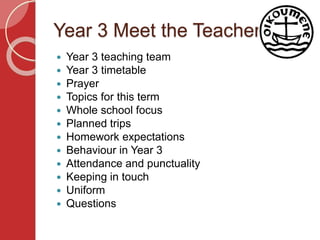 Year 3 Meet the Teacher
 Year 3 teaching team
 Year 3 timetable
 Prayer
 Topics for this term
 Whole school focus
 Planned trips
 Homework expectations
 Behaviour in Year 3
 Attendance and punctuality
 Keeping in touch
 Uniform
 Questions
 