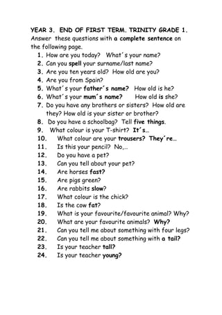 YEAR 3. END OF FIRST TERM. TRINITY GRADE 1.
Answer these questions with a complete sentence on
the following page.
  1. How are you today? What´s your name?
  2. Can you spell your surname/last name?
  3. Are you ten years old? How old are you?
  4. Are you from Spain?
  5. What´s your father´s name? How old is he?
  6. What´s your mum´s name?           How old is she?
  7. Do you have any brothers or sisters? How old are
     they? How old is your sister or brother?
  8. Do you have a schoolbag? Tell five things.
  9. What colour is your T-shirt? It´s…
  10.     What colour are your trousers? They´re…
  11.     Is this your pencil? No,…
  12.     Do you have a pet?
  13.     Can you tell about your pet?
  14.     Are horses fast?
  15.     Are pigs green?
  16.     Are rabbits slow?
  17.     What colour is the chick?
  18.     Is the cow fat?
  19.     What is your favourite/favourite animal? Why?
  20.     What are your favourite animals? Why?
  21.     Can you tell me about something with four legs?
  22.     Can you tell me about something with a tail?
  23.     Is your teacher tall?
  24.     Is your teacher young?
 