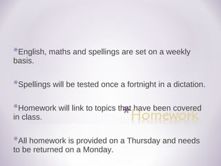 *English, maths and spellings are set on a weekly
basis.
*Spellings will be tested once a fortnight in a dictation.
*Homework will link to topics that have been covered
in class.
*All homework is provided on a Thursday and needs
to be returned on a Monday.
 