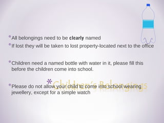 *All belongings need to be clearly named
*If lost they will be taken to lost property-located next to the office
*Children need a named bottle with water in it, please fill this
before the children come into school.
*Please do not allow your child to come into school wearing
jewellery, except for a simple watch
 