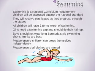 Swimming is a National Curriculum Requirement-
children will be assessed against the national standard
They will receive certificates as they progress through
the stages
All children will have 2 terms worth of swimming.
Girls need a swimming cap and should tie their hair up.
Boys should not wear long Bermuda style swimming
shorts, trunks are best
Please ensure children can dress themselves
independently
Please ensure all clothes are named
 