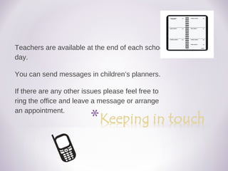 Teachers are available at the end of each school
day.
You can send messages in children’s planners.
If there are any other issues please feel free to
ring the office and leave a message or arrange
an appointment.
 