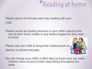Please spend 10 minutes each day reading with your
child.
Please record all reading sessions in your child’s planner-this
can be their home reader or any books/magazines they read
at home.
Please ask your child to bring their reading book and
planner to school everyday.
We will change your child’s Collins Big Cat book once per week.
Children have access to their class library throughout the
week.
 
