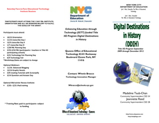 NEW YORK CITY
                                                                                              DEPARTMENT OF EDUCATION
    Saturday Face-to-Face Educational Technology                                               Joel I. Klein, Chancellor The Office of Educational
                  Institute Sessions                                                                               Technology




 PARTICIPANT5 MUST ATTEND THE 3 DAY PBL INSTITUTE,
 ORIENTATION AND ALL SIX SESSIONS BELOW TO FULFILL
             THE GOALS OF THE GRANT.

                                                           Enhancing Education through
Participants must attend:                                 Technology (EETT) funded Title
                                                         IID Program Digital Destinations
   10/15 Orientation
   11/15 Livescribe Day I                                           in History
   12/3 Livescribe Day II
   1/7 Livescribe Day III
   1/28 PBL Planning Day
                                                                                            Title IID Program September
   2/23-2/24 PBL (participants + teachers in Title IID    Queens Office of Educational      2009 through December 2012
   participating schools)
   4/21 Technology Fair Planning Day                      Technology 82-01 Rockaway
   6/9 Technology Fair                                    Boulevard Ozone Park, NY
*Workshops/dates are subject to change                              11416

Optional Webinars:
    11/16- Advanced Blogging
    12/14 Graphic Novels
    2/8 Creating Tutorials with Screenjelly                 Contact: Winnie Bracco
    3/14 Question and Answer Day
                                                          Technology Innovation Manager

Optional Mid-winter Recess Institute:
    2/20 + 2/21 iPad training                                Wbracco@schools.nyc.gov



                                                                                                   Madeline Taub-Chan
                                                                                              Community Superintendent CSD 24
                                                                                                         Jeannette Reed
                                                                                              Community Superintendent CSD 28
 * Training Rate paid to participants- subject
                  to funding


                                                                                                        http://www.oitqueens.com
                                                                                                            http://oitqblogs.com
 