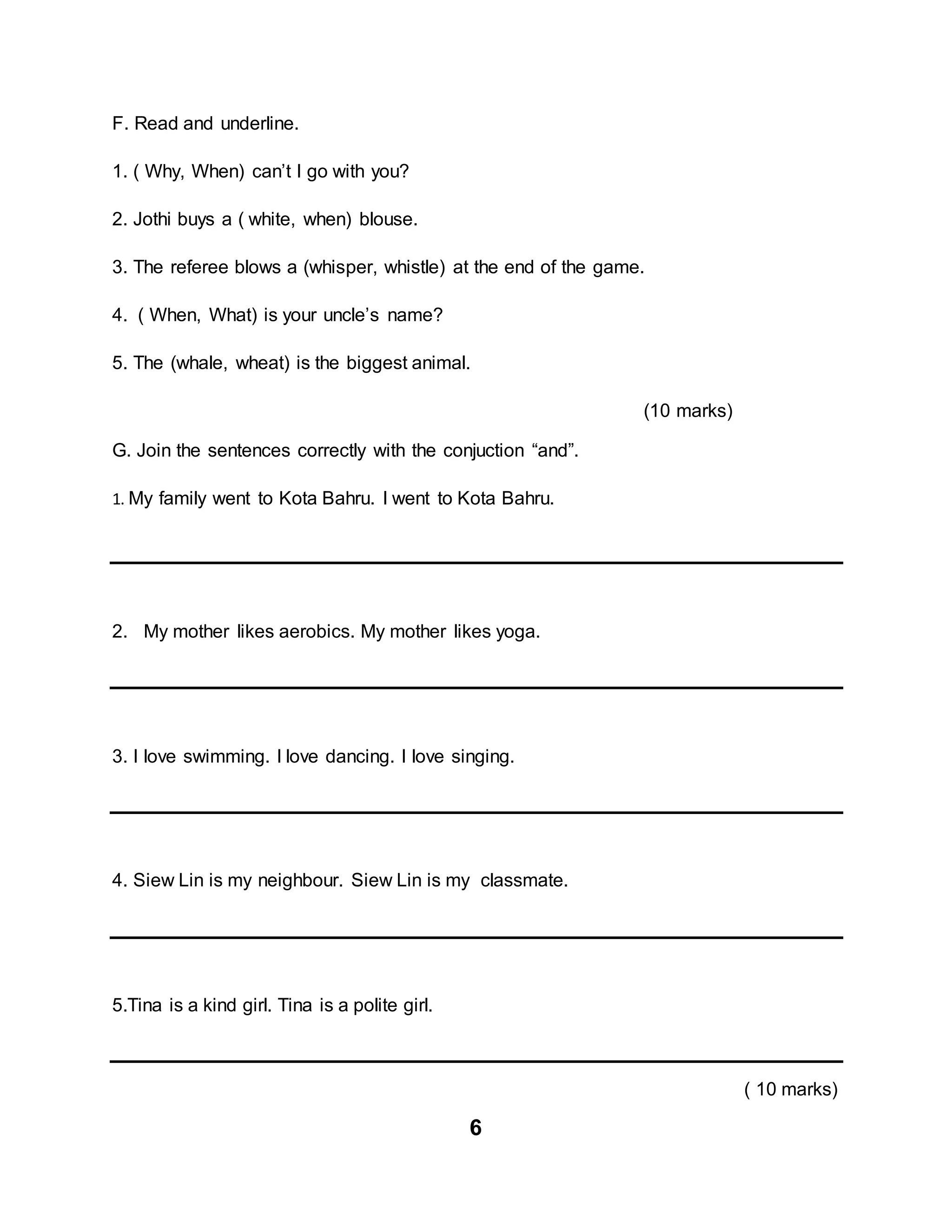 6
F. Read and underline.
1. ( Why, When) can’t I go with you?
2. Jothi buys a ( white, when) blouse.
3. The referee blows a (whisper, whistle) at the end of the game.
4. ( When, What) is your uncle’s name?
5. The (whale, wheat) is the biggest animal.
(10 marks)
G. Join the sentences correctly with the conjuction “and”.
1. My family went to Kota Bahru. I went to Kota Bahru.
2. My mother likes aerobics. My mother likes yoga.
3. I love swimming. I love dancing. I love singing.
4. Siew Lin is my neighbour. Siew Lin is my classmate.
5.Tina is a kind girl. Tina is a polite girl.
( 10 marks)
 