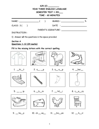 SJK (C) _________
YEAR THREE ENGLISH LANGUAGE
SEMESTER TEST 1 201___
TIME : 60 MINUTES
NAME : ________________ ( ) MARKS : ___________________ %
CLASS : 3 ( ) DATE : _____________________
PARENT’S SIGNATURE : _____________________
INSTRUCTION :
1) Answer all the questions in the space provided.
Section A
Questions 1-12 (24 marks)
Fill in the missing letters with the correct spelling.
1. __hi__t 2. s__ __p 3. s__ e__p 4. __har__
5. __ __ ip 6. __h__in 7. __ hil__i 8. c__e__ry
9. __ ho__s 10. ch __ es__ 11. __hic__en 12. __ h__ir
1
 