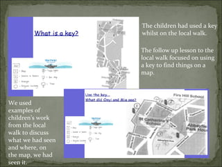 The children had used a key
                   whilst on the local walk.

                   The follow up lesson to the
                   local walk focused on using
                   a key to find things on a
                   map.



We used
examples of
children’s work
from the local
walk to discuss
what we had seen
and where, on
the map, we had
seen it.
 