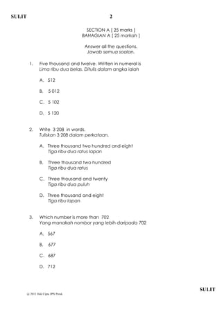 SULIT                                              2

                                       SECTION A [ 25 marks ]
                                     BAHAGIAN A [ 25 markah ]

                                      Answer all the questions.
                                       Jawab semua soalan.

         1.      Five thousand and twelve. Written in numeral is
                 Lima ribu dua belas. Ditulis dalam angka ialah

                 A. 512

                 B.    5 012

                 C. 5 102

                 D. 5 120


         2.      Write 3 208 in words.
                 Tuliskan 3 208 dalam perkataan.

                 A. Three thousand two hundred and eight
                    Tiga ribu dua ratus lapan

                 B.    Three thousand two hundred
                       Tiga ribu dua ratus

                 C. Three thousand and twenty
                    Tiga ribu dua puluh

                 D. Three thousand and eight
                    Tiga ribu lapan


         3.      Which number is more than 702
                 Yang manakah nombor yang lebih daripada 702

                 A. 567

                 B.    677

                 C. 687

                 D. 712




                                                                   SULIT
        @ 2011 Hak Cipta JPN Perak
 