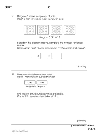 SULIT                                                13


        9        Diagram 3 shows four groups of balls.
                 Rajah 3 menunjukkan empat kumpulan bola.




                                              Diagram 3 / Rajah 3

                 Based on the diagram above, complete the number sentences
                 below.
                 Berdasarkan rajah di atas, lengkapkan ayat matematik di bawah.


                                          X           =



                                                                         [ 2 mark ]


        10       Diagram 4 shows two card numbers.
                 Rajah 4 menunjukkan dua kad nombor.


                                 7 252        379
                               Diagram 4 / Rajah 4


                 Find the sum of two numbers in the cards above.
                 Cari jumlah dua nombor pada kad di atas.




                                                                         [ 2 mark ]

                                                                    [ Lihat halaman sebelah
                                                                                      SULIT
        @ 2011 Hak Cipta JPN Perak
 