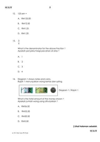 SULIT                                           5

        12.      125 sen =

                 A. RM125.00

                 B.    RM12.50

                 C. RM1.25

                 D. RM1.20


        13.      3
                 4

                 What is the denominator for the above fraction ?
                 Apakah penyebut bagi pecahan di atas ?

                 A. 1

                 B.    2

                 C. 3

                 D. 4


        14.      Diagram 1 shows notes and coins.
                 Rajah 1 menunjukkan wang kertas dan syiling.



                                                          Diagram 1 / Rajah 1



                 What is the total amount of the money shown ?
                 Apakah jumlah wang yang ditunjukkan ?

                 A. RM56.50

                 B.    RM55.50

                 C. RM50.50

                 D. RM5.50

                                                                        [ Lihat halaman sebelah

                                                                                        SULIT
        @ 2011 Hak Cipta JPN Perak
 