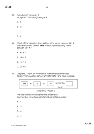 SULIT                                              6


        15.      Calculate 72 divide by 9
                 Hitungkan 72 dibahagi dengan 9

                 A. 9

                 B.    8

                 C. 7

                 D. 6


        16.      Which of the following does not have the same value as 60  4 ?
                 Manakah antara berikut tidak mempunyai nilai yang sama
                 dengan 60  4 ?

                 A. 80  3

                 B.    48  5

                 C. 46  5

                 D. 30  8


        17.      Diagram 2 shows an incomplete mathematics sentences.
                 Rajah 2 menunjukkan satu ayat matematik yang tidak lengkap.


                                                               remainder
                           396          8     =       49
                                                                 baki
                                         Diagram 2 / Rajah 2

                 Find the unknown number for the empty box.
                 Cari nombor yang tidak diketahui bagi kotak tersebut.

                 A. 4

                 B.    5

                 C. 6

                 D. 7



                                                                                   SULIT
        @ 2011 Hak Cipta JPN Perak
 