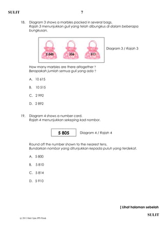 SULIT                                              7

        18.      Diagram 3 shows a marbles packed in several bags.
                 Rajah 3 menunjukkan guli yang telah dibungkus di dalam beberapa
                 bungkusan.




                                                                  Diagram 3 / Rajah 3
                                 2 045       336         511



                 How many marbles are there altogether ?
                 Berapakah jumlah semua guli yang ada ?

                 A. 10 615

                 B.    10 515

                 C. 2 992

                 D. 2 892


        19.      Diagram 4 shows a number card.
                 Rajah 4 menunjukkan sekeping kad nombor.



                                         5 805     Diagram 4 / Rajah 4


                 Round off the number shown to the nearest tens.
                 Bundarkan nombor yang ditunjukkan kepada puluh yang terdekat.

                 A. 5 800

                 B.    5 810

                 C. 5 814

                 D. 5 910




                                                                          [ Lihat halaman sebelah

                                                                                          SULIT
        @ 2011 Hak Cipta JPN Perak
 